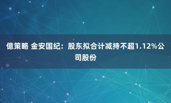 億策略 金安国纪：股东拟合计减持不超1.12%公司股份