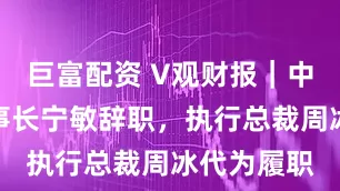 巨富配资 V观财报｜中银证券董事长宁敏辞职，执行总裁周冰代为履职