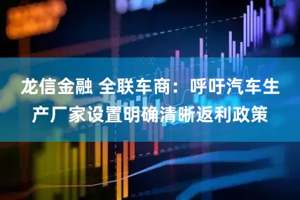 龙信金融 全联车商：呼吁汽车生产厂家设置明确清晰返利政策