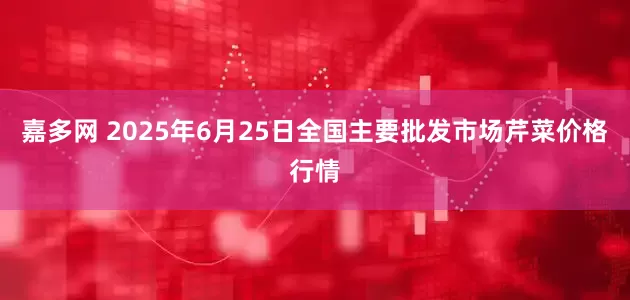 嘉多网 2025年6月25日全国主要批发市场芹菜价格行情
