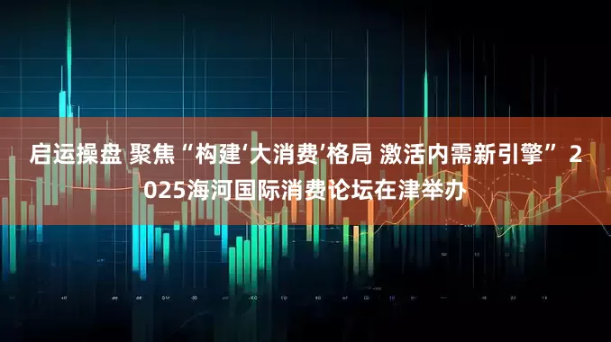 启运操盘 聚焦“构建‘大消费’格局 激活内需新引擎” 2025海河国际消费论坛在津举办