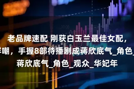 老品牌速配 刚获白玉兰最佳女配，就因演技被群嘲，手握8部待播剧成蒋欣底气_角色_观众_华妃年