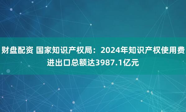 财盘配资 国家知识产权局：2024年知识产权使用费进出口总额达3987.1亿元