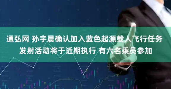 通弘网 孙宇晨确认加入蓝色起源载人飞行任务 发射活动将于近期执行 有六名乘员参加