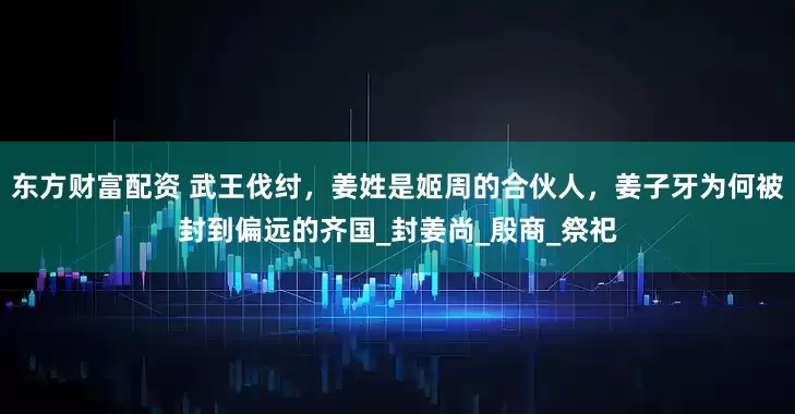 东方财富配资 武王伐纣，姜姓是姬周的合伙人，姜子牙为何被封到偏远的齐国_封姜尚_殷商_祭祀