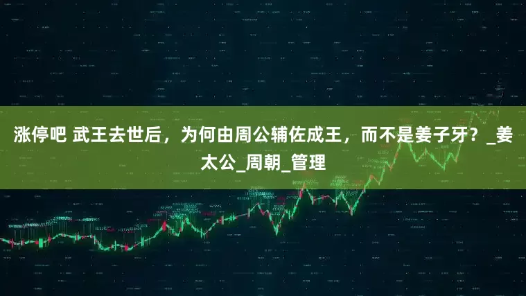 涨停吧 武王去世后，为何由周公辅佐成王，而不是姜子牙？_姜太公_周朝_管理