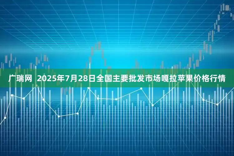 广瑞网  2025年7月28日全国主要批发市场嘎拉苹果价格行情