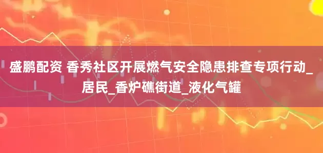 盛鹏配资 香秀社区开展燃气安全隐患排查专项行动_居民_香炉礁街道_液化气罐