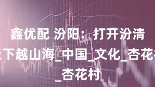 鑫优配 汾阳：打开汾清天下越山海_中国_文化_杏花村