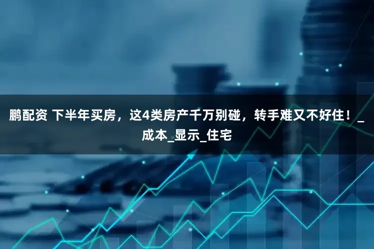 鹏配资 下半年买房，这4类房产千万别碰，转手难又不好住！_成本_显示_住宅
