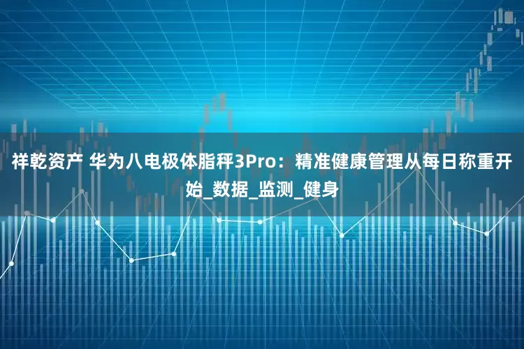 祥乾资产 华为八电极体脂秤3Pro：精准健康管理从每日称重开始_数据_监测_健身