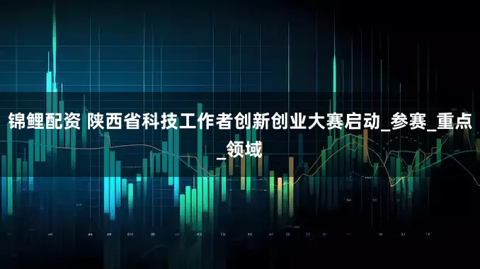 锦鲤配资 陕西省科技工作者创新创业大赛启动_参赛_重点_领域