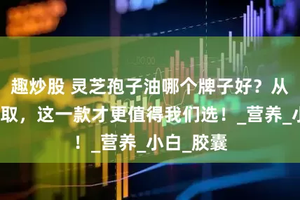趣炒股 灵芝孢子油哪个牌子好？从种植到萃取，这一款才更值得我们选！_营养_小白_胶囊