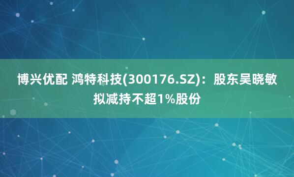博兴优配 鸿特科技(300176.SZ)：股东吴晓敏拟减持不超1%股份