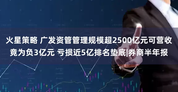 火星策略 广发资管管理规模超2500亿元可营收竟为负3亿元 亏损近5亿排名垫底|券商半年报