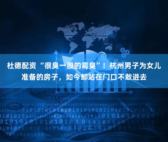 杜德配资 “很臭一股的霉臭”！杭州男子为女儿准备的房子，如今却站在门口不敢进去