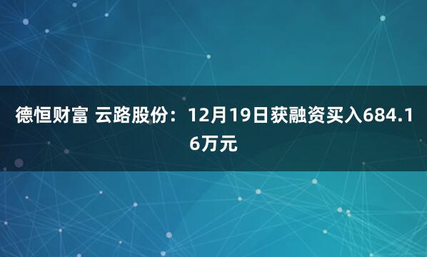 德恒财富 云路股份：12月19日获融资买入684.16万元