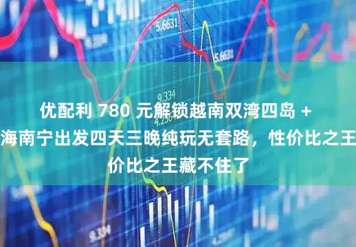 优配利 780 元解锁越南双湾四岛 + 河内！北海南宁出发四天三晚纯玩无套路，性价比之王藏不住了