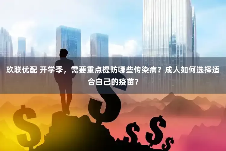 玖联优配 开学季，需要重点提防哪些传染病？成人如何选择适合自己的疫苗？