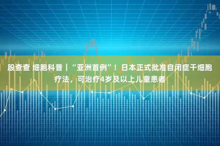 股查查 细胞科普｜“亚洲首例”！日本正式批准自闭症干细胞疗法，可治疗4岁及以上儿童患者