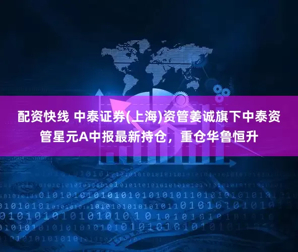 配资快线 中泰证券(上海)资管姜诚旗下中泰资管星元A中报最新持仓，重仓华鲁恒升