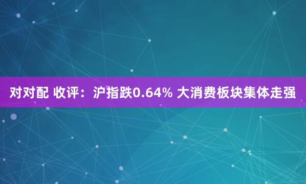 对对配 收评：沪指跌0.64% 大消费板块集体走强