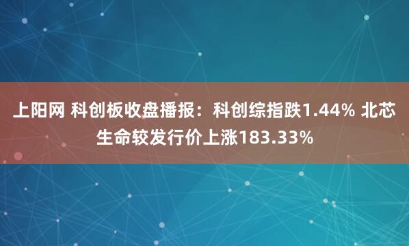 上阳网 科创板收盘播报：科创综指跌1.44% 北芯生命较发行价上涨183.33%