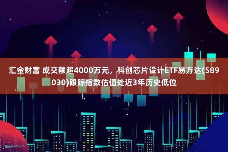 汇金财富 成交额超4000万元，科创芯片设计ETF易方达(589030)跟踪指数估值处近3年历史低位